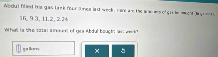 Abdul filled his gas tank four times last week. Here are the amounts of gas he bought (in gallons).
16, 9.3, 11.2, 2.24
What is the total amount of gas Abdul bought last week?
gallons
×