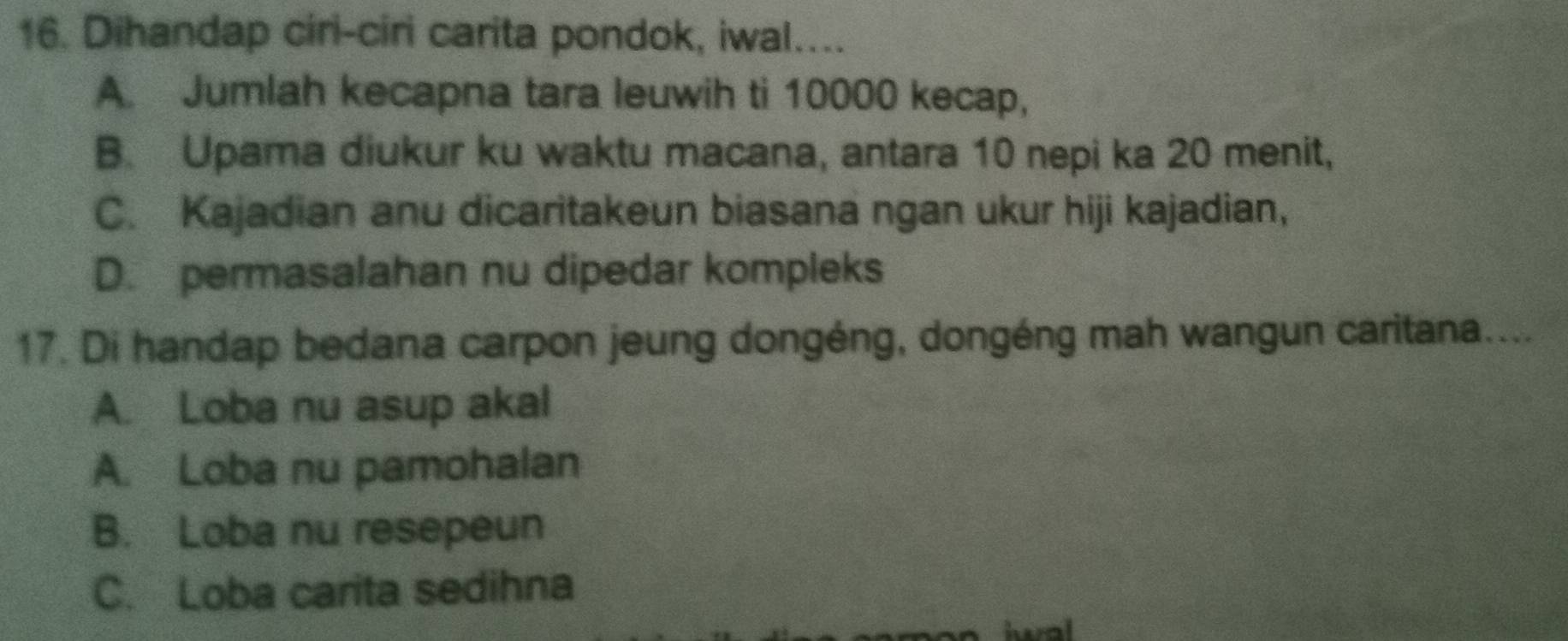 Dihandap ciri-ciri carita pondok, iwal....
A. Jumlah kecapna tara leuwih ti 10000 kecap,
B. Upama diukur ku waktu macana, antara 10 nepi ka 20 menit,
C. Kajadian anu dicaritakeun biasana ngan ukur hiji kajadian,
D. permasalahan nu dipedar kompleks
17. Di handap bedana carpon jeung dongéng, dongéng mah wangun caritana....
A. Loba nu asup akal
A. Loba nu pamohalan
B. Loba nu resepeun
C. Loba carita sedihna