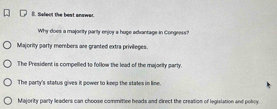 Select the best answer.
Why does a majority party enjoy a huge advantage in Congress?
Majority party members are granted extra privileges.
The President is compelled to follow the lead of the majority party.
The party's status gives it power to keep the states in line.
Majority party leaders can choose committee heads and direct the creation of legislation and policy.