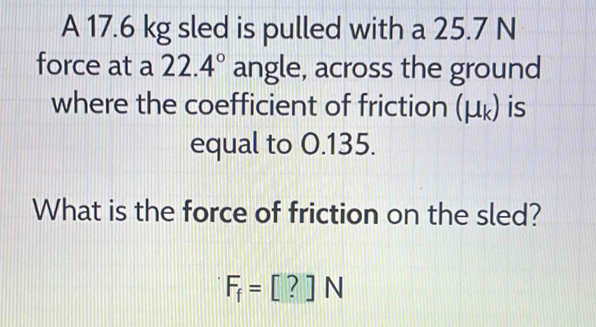 A 17.6 kg sled is pulled with a 25.7 N
force at a 22.4° angle, across the ground 
where the coefficient of friction (μ ょ) is 
equal to 0.135. 
What is the force of friction on the sled?
F_f=[?]N