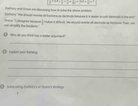 frac 12+0.4+frac 5+(frac frac 5* frac 10)+(0.2*  1/3 )3)= ? 
Zachary and Grace are discussing how to solve the above problem. 
Zachary: "We should rewrite all fractions as decimals because it is easier to add decimals in the end." 
Grace: "I disagree because  1/3  makes it difficult, We should rewrite all decimals as fractions. Then, we 
can simplify the fractions." 
Who do you think has a better argument? 
_ 
_ Explain your thinking. 
_ 
_ 
_ 
[ Solve using Zachary's or Grace's strategy.