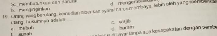 membutuhkan dan darural
b. menginginkan d mengemballa
19. Orang yang berutang, kemudian diberikan syarat harus membayar lebih oleh yang membenkan
utang, hukumnya adalah
c. wajib
a mubah d haram
b sunah
r s dibayar tanpa ada kesepakatan dengan pembe