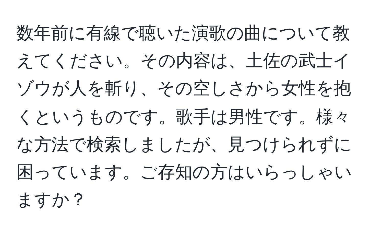 数年前に有線で聴いた演歌の曲について教えてください。その内容は、土佐の武士イゾウが人を斬り、その空しさから女性を抱くというものです。歌手は男性です。様々な方法で検索しましたが、見つけられずに困っています。ご存知の方はいらっしゃいますか？