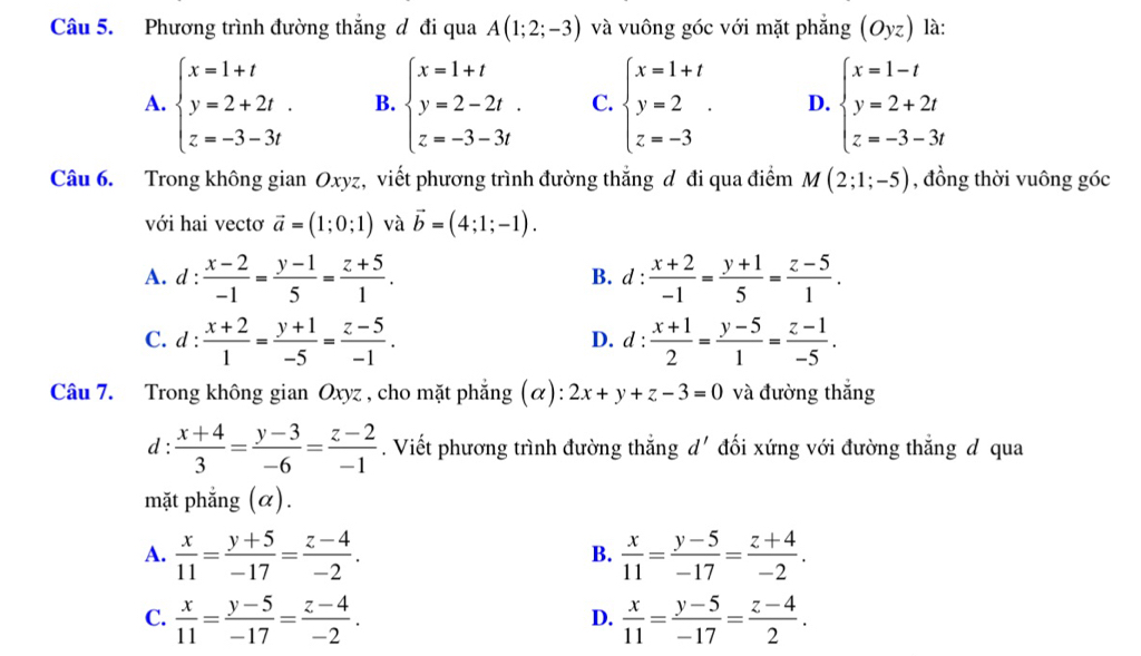 Phương trình đường thắng đ đi qua A(1;2;-3) và vuông góc với mặt phẳng (Oyz) là:
A. beginarrayl x=1+t y=2+2t. z=-3-3tendarray. B. beginarrayl x=1+t y=2-2t. z=-3-3tendarray. C. beginarrayl x=1+t y=2 z=-3endarray. . D. beginarrayl x=1-t y=2+2t z=-3-3tendarray.
Câu 6. Trong không gian Oxyz, viết phương trình đường thắng đ đi qua điểm M(2;1;-5) , đồng thời vuông góc
với hai vectơ vector a=(1;0;1) và vector b=(4;1;-1).
A. d : : (x-2)/-1 = (y-1)/5 = (z+5)/1 . B. d :  (x+2)/-1 = (y+1)/5 = (z-5)/1 .
C. d: (x+2)/1 = (y+1)/-5 = (z-5)/-1 . d:  (x+1)/2 = (y-5)/1 = (z-1)/-5 .
D. ·
Câu 7. Trong không gian Oxyz , cho mặt phẳng (α): 2x+y+z-3=0 và đường thắng
d :  (x+4)/3 = (y-3)/-6 = (z-2)/-1 . Viết phương trình đường thắng d' đối xứng với đường thẳng d qua
mặt phẳng (α).
A.  x/11 = (y+5)/-17 = (z-4)/-2 .  x/11 = (y-5)/-17 = (z+4)/-2 .
B.
C.  x/11 = (y-5)/-17 = (z-4)/-2 .  x/11 = (y-5)/-17 = (z-4)/2 .
D.