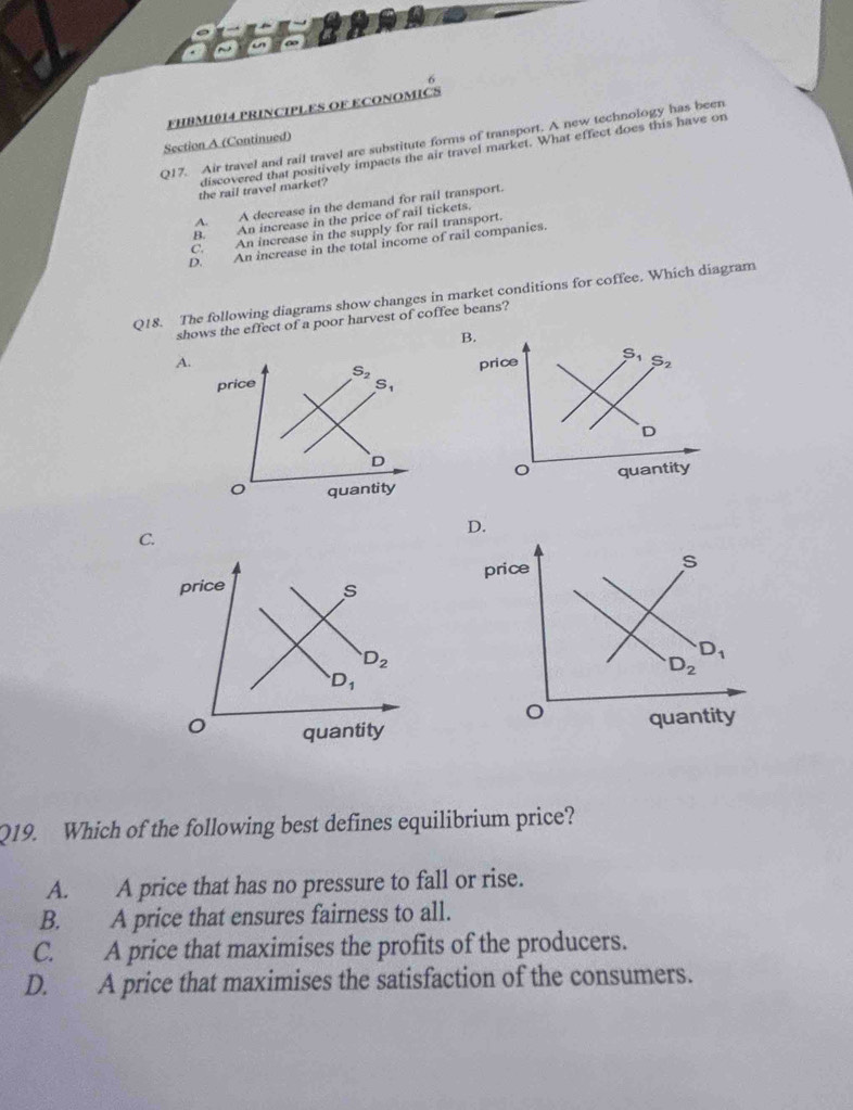 FHBM1014 PRINCIPLES OF ECONOMICS
Q17. Air travel and rail travel are substitute forms of transport. A new technology has been
Section A (Continued)
discovered that positively impacts the air travel market. What effect does this have on
the rail travel market?
A. A decrease in the demand for rail transport.
B. An increase in the price of rail tickets.
C. An increase in the supply for rail transport.
D. An increase in the total income of rail companies.
Q18. The following diagrams show changes in market conditions for coffee. Which diagram
shows the effect of a poor harvest of coffee beans?
B.
A. price S_2
price S_2
S_1
D
D
quantity quantity
C.
price s
D_2
D_1
quantity
Q19. Which of the following best defines equilibrium price?
A. A price that has no pressure to fall or rise.
B. A price that ensures fairness to all.
C. A price that maximises the profits of the producers.
D. A price that maximises the satisfaction of the consumers.