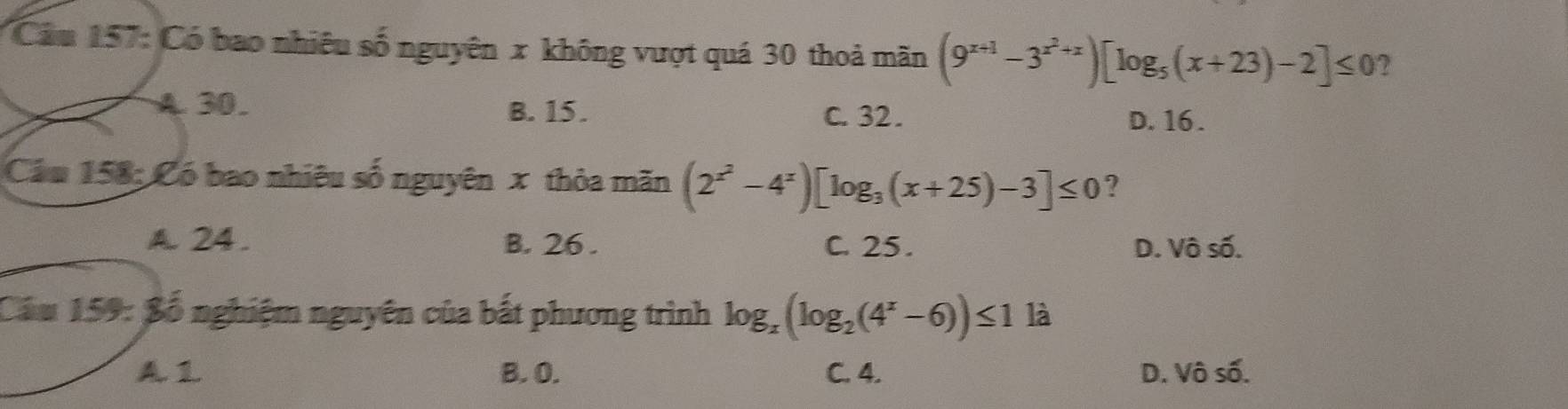 Cầu 157: Có bao nhiêu số nguyên x không vượt quá 30 thoả mãn (9^(x+1)-3^(x^2)+x)[log _5(x+23)-2]≤ 0
A30. B. 15. C. 32. D. 16.
Cầu 158; Có bao nhiêu số nguyên x thỏa mãn (2^(x^2)-4^x)[log _3(x+25)-3]≤ 0 ?
A. 24. B. 26. C. 25. D. Vô số.
Cầu 159: Bố nghiệm nguyên của bắt phương trình log _x(log _2(4^x-6))≤ 1 là
A. 1 B. O. C. 4. D. Vô số.