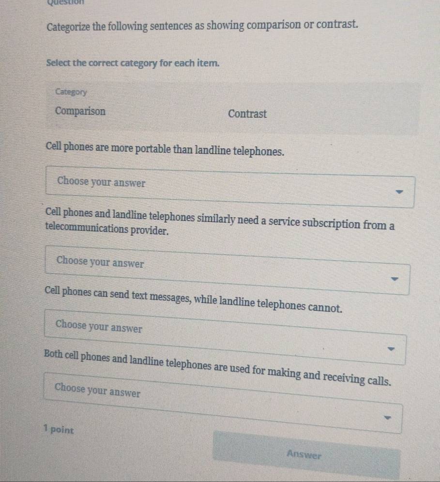 Question
Categorize the following sentences as showing comparison or contrast.
Select the correct category for each item.
Category
Comparison Contrast
Cell phones are more portable than landline telephones.
Choose your answer
Cell phones and landline telephones similarly need a service subscription from a
telecommunications provider.
Choose your answer
Cell phones can send text messages, while landline telephones cannot.
Choose your answer
Both cell phones and landline telephones are used for making and receiving calls.
Choose your answer
1 point
Answer