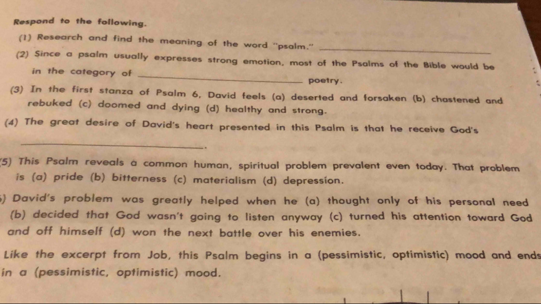 Respond to the following. 
_ 
(1) Research and find the meaning of the word “'psalm.” 
(2) Since a psalm usually expresses strong emotion, most of the Psalms of the Bible would be 
in the category of_ 
poetry. 
(3) In the first stanza of Psalm 6, David feels (a) deserted and forsaken (b) chastened and 
rebuked (c) doomed and dying (d) healthy and strong. 
(4) The great desire of David's heart presented in this Psalm is that he receive God's 
_ 
.. 
(5) This Psalm reveals a common human, spiritual problem prevalent even today. That problem 
is (a) pride (b) bitterness (c) materialism (d) depression. 
) David's problem was greatly helped when he (a) thought only of his personal need 
(b) decided that God wasn't going to listen anyway (c) turned his attention toward God 
and off himself (d) won the next battle over his enemies. 
Like the excerpt from Job, this Psalm begins in a (pessimistic, optimistic) mood and ends 
in a (pessimistic, optimistic) mood.