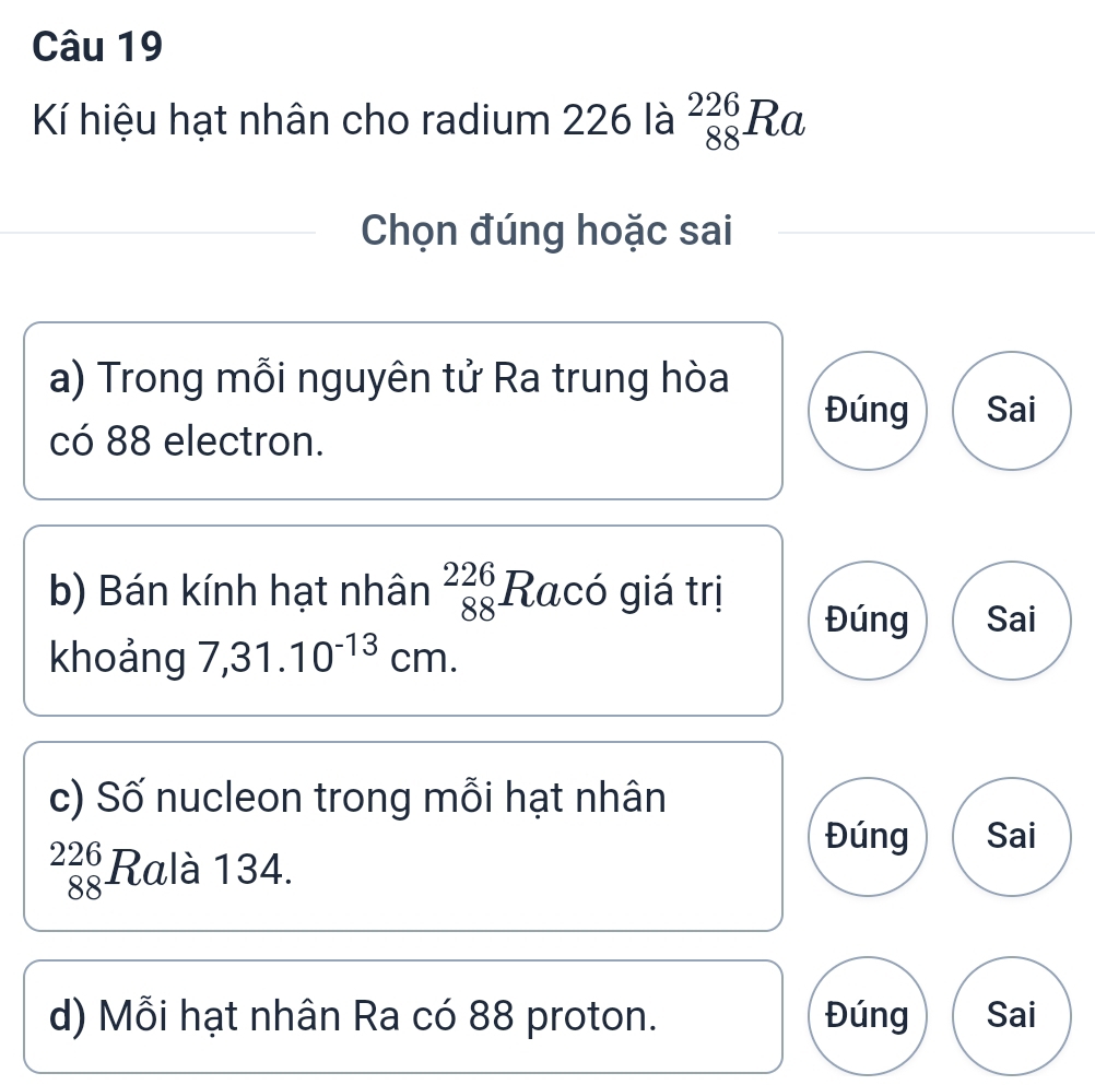 Kí hiệu hạt nhân cho radium 226 là _(88)^(226)Ra
Chọn đúng hoặc sai 
a) Trong mỗi nguyên tử Ra trung hòa 
Đúng Sai 
có 88 electron. 
b) Bán kính hạt nhân _(88)^(226)Rac ó giá trị Đúng Sai 
khoảng 7,31.10^(-13)cm. 
c) Số nucleon trong mỗi hạt nhân 
Đúng Sai
_(88)^(226)R alà 134. 
d) Mỗi hạt nhân Ra có 88 proton. Đúng Sai