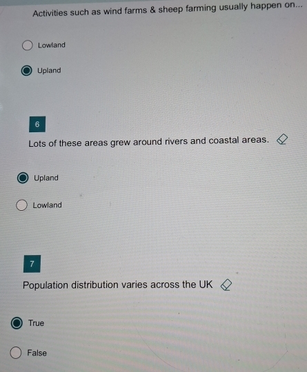 Activities such as wind farms & sheep farming usually happen on...
Lowland
Upland
6
Lots of these areas grew around rivers and coastal areas.
Upland
Lowland
7
Population distribution varies across the UK
True
False