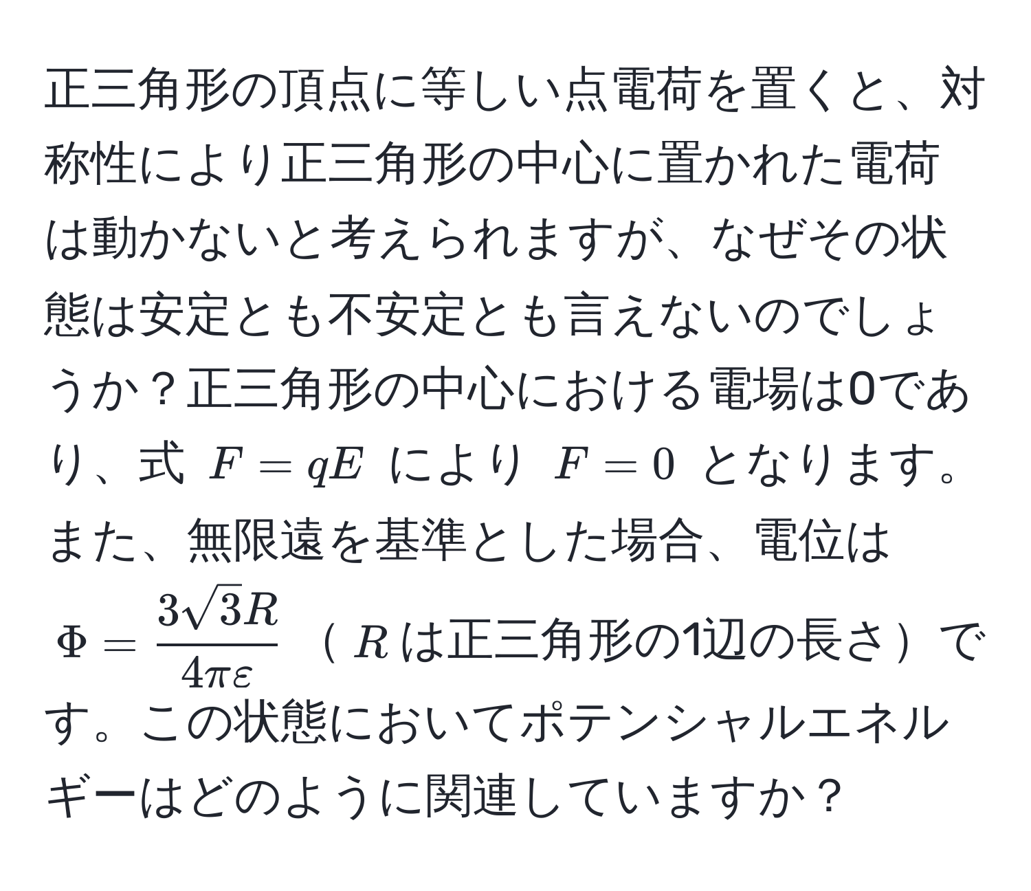 正三角形の頂点に等しい点電荷を置くと、対称性により正三角形の中心に置かれた電荷は動かないと考えられますが、なぜその状態は安定とも不安定とも言えないのでしょうか？正三角形の中心における電場は0であり、式 $F = qE$ により $F = 0$ となります。また、無限遠を基準とした場合、電位は $Phi =  3sqrt(3)R/4πvarepsilon $$R$は正三角形の1辺の長さです。この状態においてポテンシャルエネルギーはどのように関連していますか？