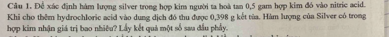Để xác định hàm lượng silver trong hợp kim người ta hoà tan 0,5 gam hợp kim đó vào nitric acid. 
Khi cho thêm hydrochloric acid vào dung dịch đó thu được 0,398 g kết tủa. Hàm lượng của Silver có trong 
hợp kim nhận giá trị bao nhiêu? Lấy kết quả một số sau dấu phẩy.