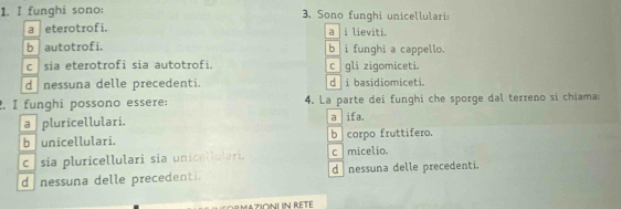 funghi sono: 3. Sono funghi unicellulari
a eterotrofi. a i lieviti.
b autotrofi. b i funghi a cappello.
csia eterotrofi sia autotrofi. c gli zigomiceti.
d nessuna delle precedenti. d i basidiomiceti.
, I funghi possono essere: 4. La parte dei funghi che sporge dal terreno si chiama:
a pluricellulari. a ifa.
b unicellulari. b corpo fruttifero.
c sia pluricellulari sia unicellulari. c micelio.
d nessuna delle precedenti. d nessuna delle precedenti.
E MAZIONL N RETE