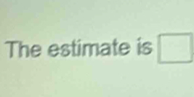 The estimate is □