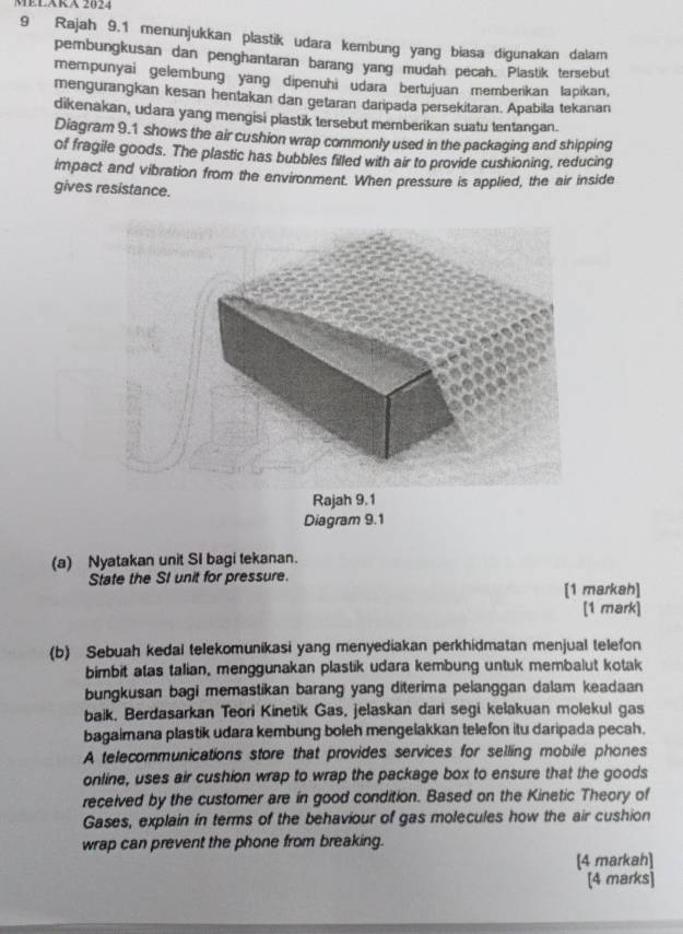 MELARA 2024 
9 Rajah 9.1 menunjukkan plastik udara kembung yang biasa digunakan dalam 
pemnbungkusan dan penghantaran barang yang mudah pecah. Plastik tersebut 
mempunyai gelembung yang dipenuhi udara bertujuan memberikan lapikan, 
mengurangkan kesan hentakan dan getaran daripada persekitaran. Apabila tekanan 
dikenakan, udara yang mengisi plastik tersebut memberikan suatu tentangan. 
Diagram 9.1 shows the air cushion wrap commonly used in the packaging and shipping 
of fragile goods. The plastic has bubbles filled with air to provide cushioning, reducing 
impact and vibration from the environment. When pressure is applied, the air inside 
gives resistance. 
Rajah 9.1 
Diagram 9.1 
(a) Nyatakan unit SI bagi tekanan. 
State the SI unit for pressure. 
[1 markah] 
[1 mark] 
(b) Sebuah kedal telekomunikasi yang menyediakan perkhidmatan menjual telefon 
bimbit atas talian, menggunakan plastik udara kembung untuk membalut kotak 
bungkusan bagi memastikan barang yang diterima pelanggan dalam keadaan 
baik. Berdasarkan Teori Kinetik Gas, jelaskan dari segi kelakuan molekul gas 
bagaimana plastik udara kembung boleh mengelakkan telefon itu daripada pecah. 
A telecommunications store that provides services for selling mobile phones 
online, uses air cushion wrap to wrap the package box to ensure that the goods 
received by the customer are in good condition. Based on the Kinetic Theory of 
Gases, explain in terms of the behaviour of gas molecules how the air cushion 
wrap can prevent the phone from breaking. 
[4 markah] 
[4 marks]