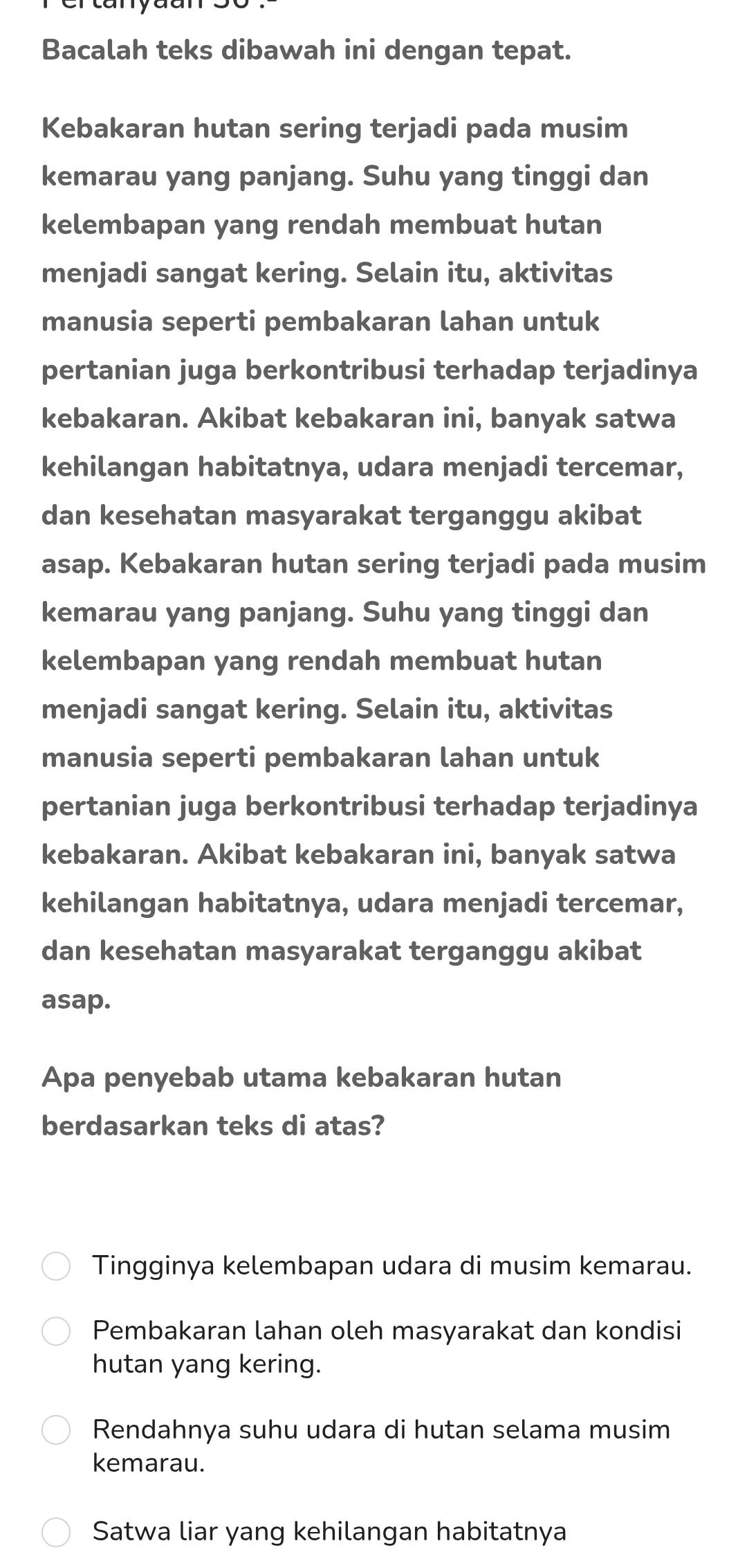 Bacalah teks dibawah ini dengan tepat.
Kebakaran hutan sering terjadi pada musim
kemarau yang panjang. Suhu yang tinggi dan
kelembapan yang rendah membuat hutan
menjadi sangat kering. Selain itu, aktivitas
manusia seperti pembakaran lahan untuk
pertanian juga berkontribusi terhadap terjadinya
kebakaran. Akibat kebakaran ini, banyak satwa
kehilangan habitatnya, udara menjadi tercemar,
dan kesehatan masyarakat terganggu akibat
asap. Kebakaran hutan sering terjadi pada musim
kemarau yang panjang. Suhu yang tinggi dan
kelembapan yang rendah membuat hutan
menjadi sangat kering. Selain itu, aktivitas
manusia seperti pembakaran lahan untuk
pertanian juga berkontribusi terhadap terjadinya
kebakaran. Akibat kebakaran ini, banyak satwa
kehilangan habitatnya, udara menjadi tercemar,
dan kesehatan masyarakat terganggu akibat
asap.
Apa penyebab utama kebakaran hutan
berdasarkan teks di atas?
Tingginya kelembapan udara di musim kemarau.
Pembakaran lahan oleh masyarakat dan kondisi
hutan yang kering.
Rendahnya suhu udara di hutan selama musim
kemarau.
Satwa liar yang kehilangan habitatnya