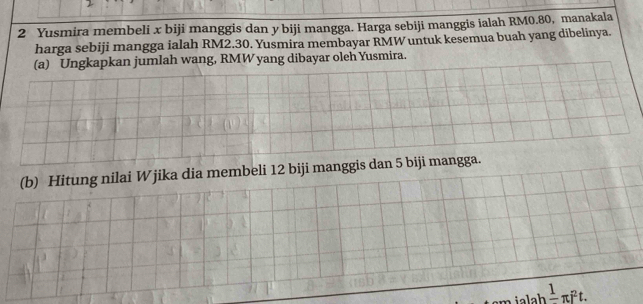 Yusmira membeli x biji manggis dan y biji mangga. Harga sebiji manggis ialah RM0.80, manakala 
harga sebiji mangga ialah RM2.30. Yusmira membayar RMW untuk kesemua buah yang dibelinya. 
(a) Ungkapkan jumlah wang, RMW yang dibayar oleh Yusmira. 
(b) Hitung nilai Wjika dia membeli 12 biji manggis dan 5 biji mangga. 
ialah frac 1π i^2t.