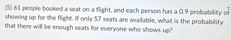 (5) 61 people booked a seat on a flight, and each person has a 0.9 probability of 
showing up for the flight. If only 57 seats are available, what is the probability 
that there will be enough seats for everyone who shows up?