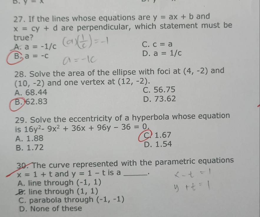 y=x
27. If the lines whose equations are y=ax+b and
x=cy+d are perpendicular, which statement must be
true?
A. a=-1/c
C. c=a
B a=-c
D. a=1/c
28. Solve the area of the ellipse with foci at (4,-2) and
(10,-2) and one vertex at (12,-2).
A. 68.44 C. 56.75
B. 62.83 D. 73.62
29. Solve the eccentricity of a hyperbola whose equation
is 16y^2-9x^2+36x+96y-36=0.
A. 1.88 C 1.67
B. 1.72 D. 1.54
30. The curve represented with the parametric equations
x=1+t and y=1-t is a _.
A. line through (-1,1)
B. line through (1,1)
C. parabola through (-1,-1)
D. None of these