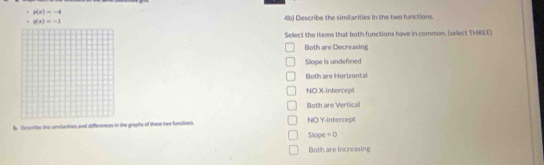 p(x)=-4
g(x)=-1 4b) Describe the similarities in the two function.
Sellect the items that both functions have in common. (select THREE)
Both are Decreasing
Slope is undefined
Both are Horizontal
NO X-Intercept
Both are Vertical
b. Describe the similarties and diffeences in the graphs of these nw funciions. NO Y-intercept
Slope =0
Both are increasing