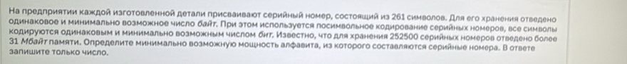 На предπриятии κаждой изготовленной детали присваивают серийный номер, состояший из 261 символов. Для его хранения отведено 
одинаковое и минимально возможное число блт. При этом ислользуется посимвольное кодирование серинных номеров, все символы 
кодируюотся одинаковым и минимально возможным числом бнт Известно, что для хранения 252500 сериήных номеров отведено более
31 Мбайт памяти. Определите минимально возможнуюо мошность алфавита, из которого составляюотся серийные номера. В ответе 
залишите только число.