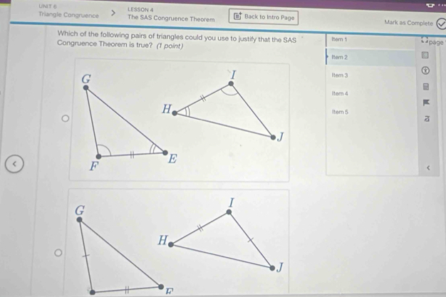 LESSON 4
Triangle Congruence The SAS Congruence Theorem Back to Intro Page Mark as Complete
Which of the following pairs of triangles could you use to justify that the SAS Item 1 * page
Congruence Theorem is true? (1 point)
ltern 2
ltern 3
Itern 4
Item 5
<