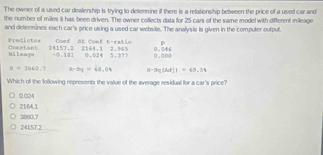 The owner of a used car dealership is trying to determine if there is a relationship between the price of a used car and
the number of miles it has been driven. The owner collects data for 25 cars of the same model with different mileage
and determines each car's price using a used car website. The analysis is given in the computer output.
Predictor Coef SE Coef t-ratio p
Constant 24157.2 2164.1 2.965 0.046
Mileage -0.181 0.024 5.377 0.000
S=3860.7 R-Sq=68.08
R-8q(Adj)=69.58
Which of the following represents the value of the average residual for a car's price?
0.024
2164.1
3860.7
24157.2