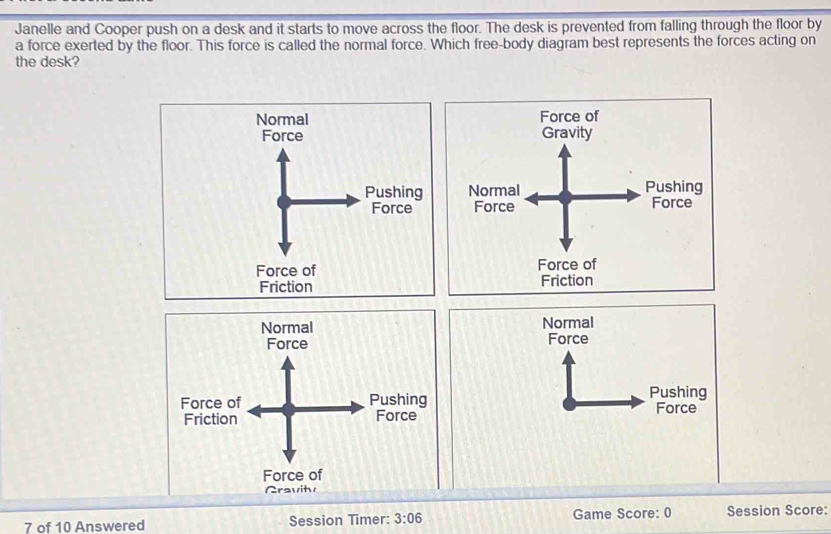 Janelle and Cooper push on a desk and it starts to move across the floor. The desk is prevented from falling through the floor by
a force exerted by the floor. This force is called the normal force. Which free-body diagram best represents the forces acting on
the desk?
Normal Force of
Gravity

Force of Force of
Friction Friction
Normal Normal

Force of
Gravits
7 of 10 Answered Session Timer: 3:06 Game Score: 0 Session Score: