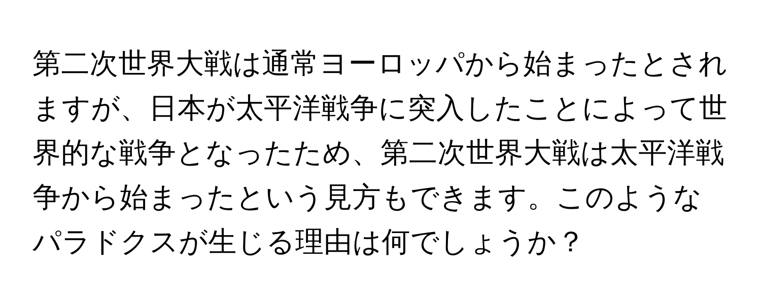 第二次世界大戦は通常ヨーロッパから始まったとされますが、日本が太平洋戦争に突入したことによって世界的な戦争となったため、第二次世界大戦は太平洋戦争から始まったという見方もできます。このようなパラドクスが生じる理由は何でしょうか？