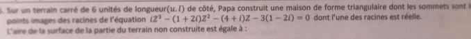 Sur un terrain carré de 6 unités de longueur (u.l) de côté, Papa construit une maison de forme triangulaire dont les sommets sont l 
points images des racines de l'équation iZ^3-(1+2i)Z^2-(4+i)Z-3(1-2i)=0 dont l'une des racines est réelle. 
L'aire de la surface de la partie du terrain non construite est égale à :