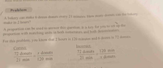 Problem 
A bakery can make 6 dozen donuts every 21 minutes. How many donuts can the bakery 
make in 2 hours? 
A proportion can be used to answer this question. It is key for you to set up the 
proportion with matching units in both numerators and both denominators. 
For this problem, you know that 2 hours is 120 minutes and 6 dozen is 72 donuts. 
Correct: Incorrect:
 72donuts/21min = xdonuts/120min   72donuts/21min = 120min/xdonuts 