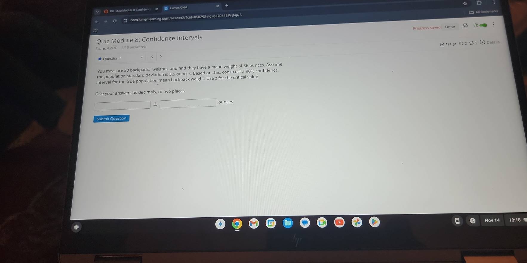 # DO. Quiz Module 8: Confidenc Q Lumen OHM 
ohm.lumenlearning.com/assess2/?cid=85879&aid=6370648#/skip/5 
Progress saved Done 
Quiz Module 8: Confidence Intervals 
B 1/1 pt > 2 % 1 Details 
Score: 4.2/10 4/10 answered 
Question 5 
You measure 30 backpacks' weights, and find they have a mean weight of 36 ounces. Assume 
the population standard deviation is 5.9 ounces. Based on this, construct a 90% confidence 
interval for the true population-mean backpack weight. Use z for the critical value 
Give your answers as decimals, to two places
□ dnces□ □ ounces
Submit Question 
Nov 14 10:18
