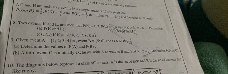 11^(,F(G))= 6/11  and F and G are mutually exclusive 
7. G and H are inclusive events in a sample space S. If it is given that
P(GorH)= 3/4 , P(G)= 2/5  and P(H)= 1/2  , determine P(GαndH) and the value of P (notG) 
8. Two events, K and L, are such that P(K)=0,7; P(L)=0,4 and P(K or L)=0.8. Determine: 
(a) P(K and L) (b) P(K and (not L)) 
(c) n(L) if K= a;b;c;d;e;f;g
9. Given event A= 1;2;3;4 = , event B= 5;6 and P(A or B)= 2/3 . 
(a) Determine the values of P(A) and P(B). 
(b) A third event C is mutually exclusive with A as well as B and P(B or C)= 1/3  , Determine P(AorC)
10. The diagrams below represent a class of learners. A is the set of girls and B is the set of learners that 
like rugby. B s 
Is A