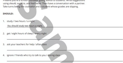 Pretend youre a schdol counselor giving advice to students. White suggestions 
using should, ought to, and had better. Then have a conversation with a partner. 
Take turns being the counselor and a student whose grades are slipping. 
SHOULD: 
1. study / two hours / a night 
You should study two hours a night._ 
2. get / eight hours of sleep / every night 
_ 
3. ask your teachers for help / after class 
_ 
4. ignore / friends who try to talk to you / during class 
_