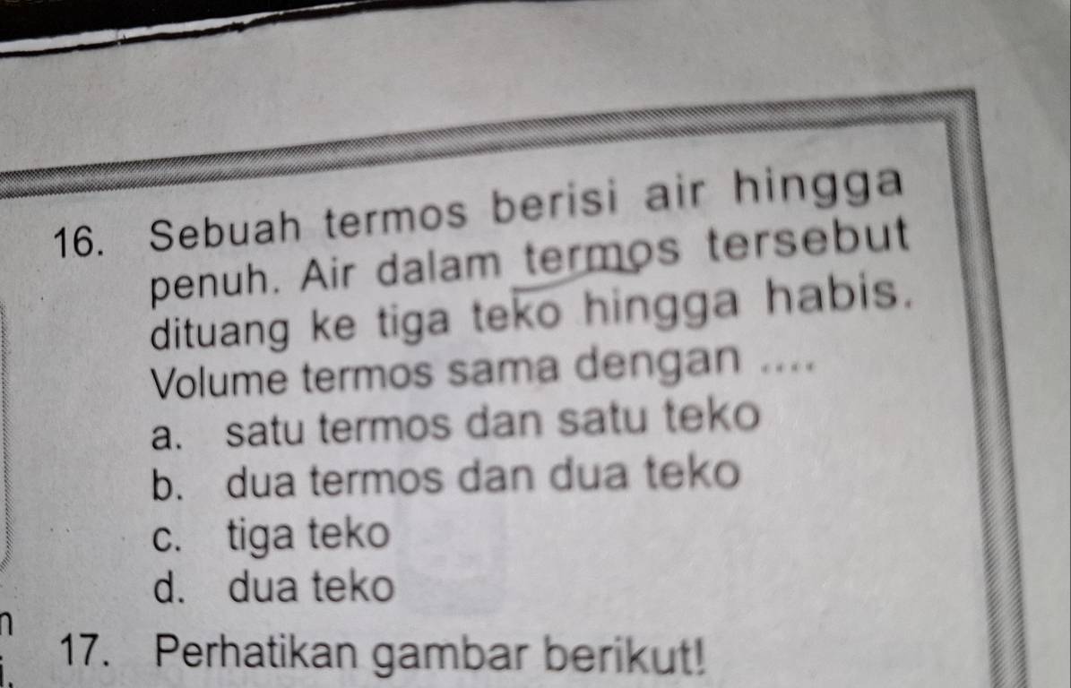 Sebuah termos berisi air hingga
penuh. Air dalam termos tersebut
dituang ke tiga teko hingga habis.
Volume termos sama dengan ....
a. satu termos dan satu teko
b. dua termos dan dua teko
c. tiga teko
d. dua teko
17. Perhatikan gambar berikut!