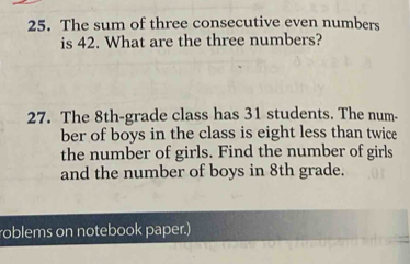 The sum of three consecutive even numbers 
is 42. What are the three numbers? 
27. The 8th -grade class has 31 students. The num- 
ber of boys in the class is eight less than twice 
the number of girls. Find the number of girls 
and the number of boys in 8th grade. 
roblems on notebook paper.)