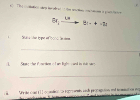 [1] 
c) The initiation step involved in the reaction mechanism is given below.
Br_2 uv
Br· +· Br
i. State the type of bond fission. 
_ 
ii. State the function of uv light used in this step. 
_ 
iii. Write one (1) equation to represents each propagation and termination step 
th e mechanism Y 7 and bromine in the presance