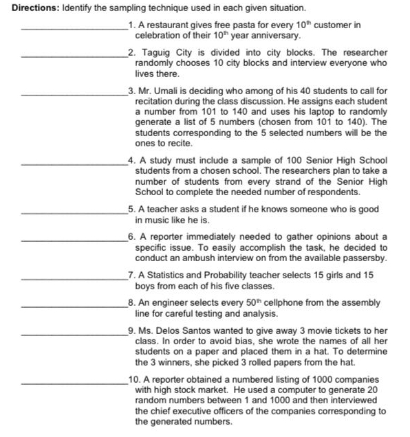 Directions: Identify the sampling technique used in each given situation. 
_1. A restaurant gives free pasta for every 10^(th) customer in 
celebration of their 10^(th) year anniversary. 
_2. Taguig City is divided into city blocks. The researcher 
randomly chooses 10 city blocks and interview everyone who 
lives there. 
_3. Mr. Umali is deciding who among of his 40 students to call for 
recitation during the class discussion. He assigns each student 
a number from 101 to 140 and uses his laptop to randomly 
generate a list of 5 numbers (chosen from 101 to 140). The 
students corresponding to the 5 selected numbers will be the 
ones to recite. 
_4. A study must include a sample of 100 Senior High School 
students from a chosen school. The researchers plan to take a 
number of students from every strand of the Senior High 
School to complete the needed number of respondents. 
_5. A teacher asks a student if he knows someone who is good 
in music like he is. 
_6. A reporter immediately needed to gather opinions about a 
specific issue. To easily accomplish the task, he decided to 
conduct an ambush interview on from the available passersby. 
_7. A Statistics and Probability teacher selects 15 girls and 15
boys from each of his five classes. 
_8. An engineer selects every 50^(th) cellphone from the assembly 
line for careful testing and analysis. 
_9. Ms. Delos Santos wanted to give away 3 movie tickets to her 
class. In order to avoid bias, she wrote the names of all her 
students on a paper and placed them in a hat. To determine 
the 3 winners, she picked 3 rolled papers from the hat. 
_10. A reporter obtained a numbered listing of 1000 companies 
with high stock market. He used a computer to generate 20
random numbers between 1 and 1000 and then interviewed 
the chief executive officers of the companies corresponding to 
the generated numbers.