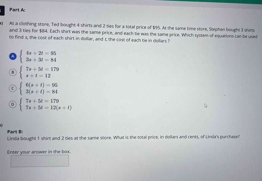 At a clothing store, Ted bought 4 shirts and 2 ties for a total price of $95. At the same time store, Stephen bought 3 shirts
and 3 ties for $84. Each shirt was the same price, and each tie was the same price. Which system of equations can be used
to find s, the cost of each shirt in dollar, and t, the cost of each tie in dollars ?
A beginarrayl 4s+2t=95 3s+3t=84endarray.
B beginarrayl 7s+5t=179 s+t=12endarray.
C beginarrayl 6(s+t)=95 3(s+t)=84endarray.
D beginarrayl 7s+5t=179 7s+5t=12(s+t)endarray.
Part B:
Linda bought 1 shirt and 2 ties at the same store. What is the total price, in dollars and cents, of Linda's purchase?
Enter your answer in the box.