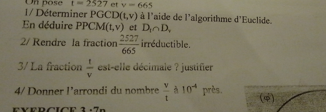 On pose t=2527 et v=665
1/ Déterminer PGCD (t,v) à I' aide de l' algorithme d’Euclide. 
En déduire PPCM (t,v) et D_t∩ D_y
2/ Rendre la fraction  2527/665  irréductible. 
3/ La fraction  t/v  est-elle décimale ? justifier 
4/Donner 1 Larrondi du nombre  v/t  à 10^(-4) près. 
(φ)