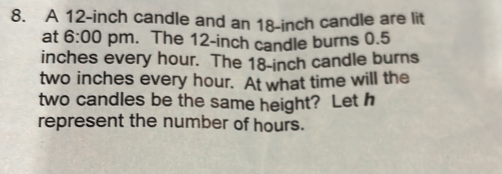 A 12-inch candle and an 18-inch candle are lit 
at 6:00 pm. The 12-inch candle burns 0.5
inches every hour. The 18-inch candle burns
two inches every hour. At what time will the 
two candles be the same height? Let h 
represent the number of hours.