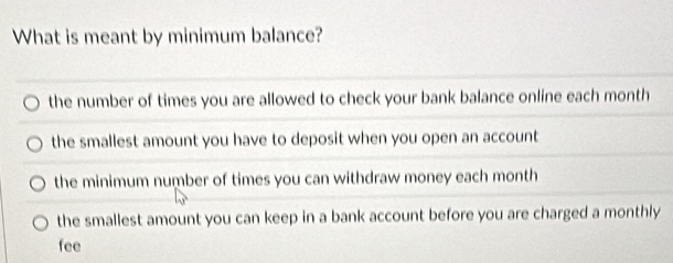 What is meant by minimum balance?
the number of times you are allowed to check your bank balance online each month
the smallest amount you have to deposit when you open an account
the minimum number of times you can withdraw money each month
the smallest amount you can keep in a bank account before you are charged a monthly
fee