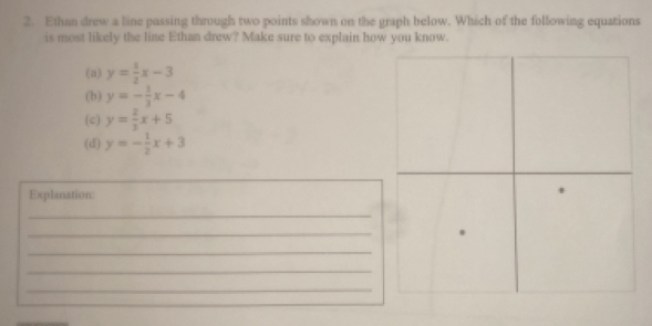 Ethan drew a line passing through two points shown on the graph below. Which of the following equations
is most likely the line Ethan drew? Make sure to explain how you know.
(a) y= 1/2 x-3
(b) y=- 1/3 x-4
(c) y= 2/3 x+5
(d] y=- 1/2 x+3
Explanation:
_
_
.
_
_
_