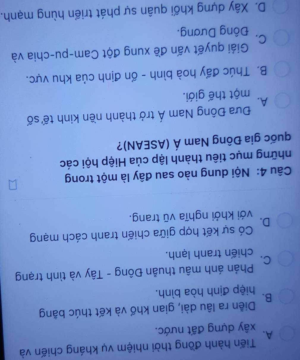 Tiến hành đồng thời nhiệm vụ kháng chiến và
A.
xây dựng đất nước.
Diễn ra lâu dài, gian khổ và kết thúc bằng
B.
hiệp định hòa bình.
Phản ánh mâu thuẫn Đông - Tây và tình trạng
C.
chiến tranh lạnh.
Có sự kết hợp giữa chiến tranh cách mạng
D.
với khởi nghĩa vũ trang.
Câu 4: Nội dung nào sau đây là một trong
những mục tiêu thành lập của Hiệp hội các
quốc gia Đông Nam Á (ASEAN)?
Đưa Đông Nam Á trở thành nền kinh tế số
A.
một thế giới.
B. Thúc đẩy hoà bình - ổn định của khu vực.
Giải quyết vấn đề xung đột Cam-pu-chia và
C.
Đông Dương.
D. Xây dựng khối quân sự phát triển hùng mạnh.