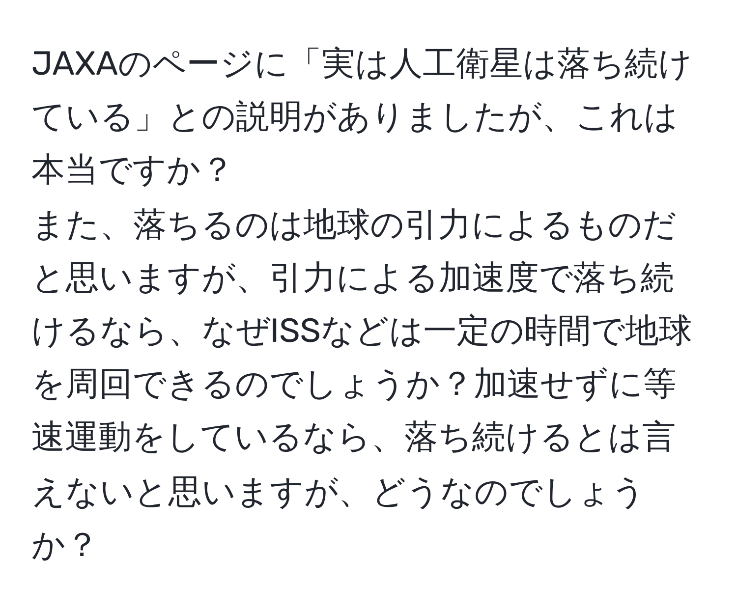 JAXAのページに「実は人工衛星は落ち続けている」との説明がありましたが、これは本当ですか？  
また、落ちるのは地球の引力によるものだと思いますが、引力による加速度で落ち続けるなら、なぜISSなどは一定の時間で地球を周回できるのでしょうか？加速せずに等速運動をしているなら、落ち続けるとは言えないと思いますが、どうなのでしょうか？