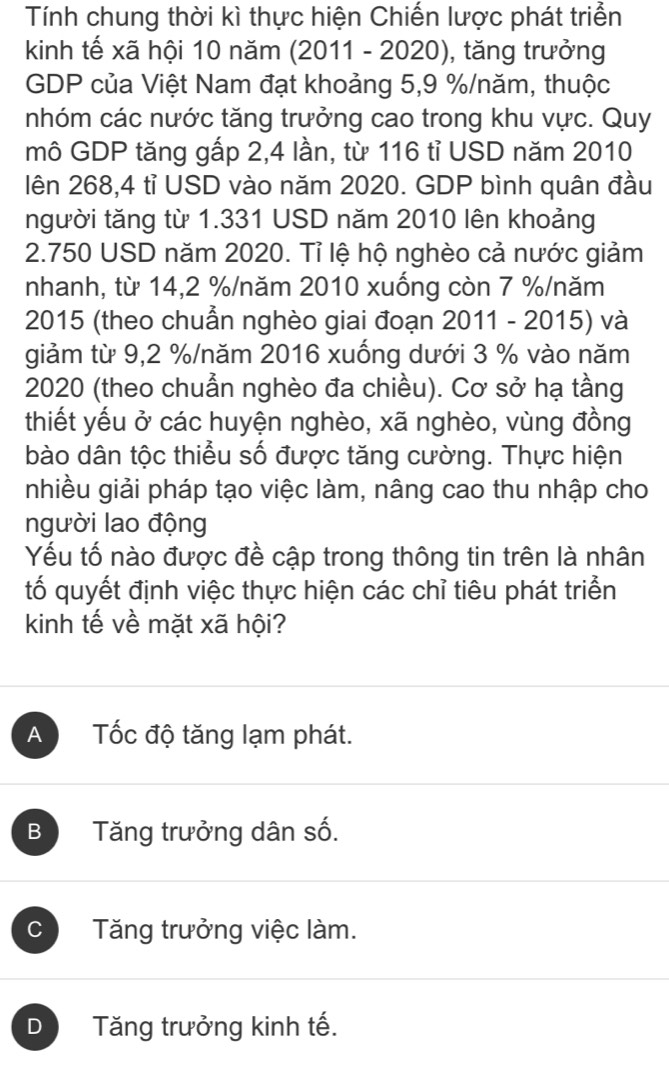 Tính chung thời kì thực hiện Chiến lược phát triển
kinh tế xã hội 10 năm (2011 - 2020), tăng trưởng
GDP của Việt Nam đạt khoảng 5,9 % /năm, thuộc
nhóm các nước tăng trưởng cao trong khu vực. Quy
mô GDP tăng gấp 2,4 lần, từ 116 tỉ USD năm 2010
lên 268,4 tỉ USD vào năm 2020. GDP bình quân đầu
người tăng từ 1.331 USD năm 2010 lên khoảng
2.750 USD năm 2020. Tỉ lệ hộ nghèo cả nước giảm
nhanh, từ 14,2 % /năm 2010 xuống còn 7 % /năm
2015 (theo chuẩn nghèo giai đoạn 2011 - 2015) và
giảm từ 9,2 % /năm 2016 xuống dưới 3 % vào năm
2020 (theo chuẫn nghèo đa chiều). Cơ sở hạ tầng
thiết yếu ở các huyện nghèo, xã nghèo, vùng đồng
bào dân tộc thiểu số được tăng cường. Thực hiện
nhiều giải pháp tạo việc làm, nâng cao thu nhập cho
người lao động
Yếu tố nào được đề cập trong thông tin trên là nhân
tố quyết định việc thực hiện các chỉ tiêu phát triển
kinh tế về mặt xã hội?
A Tốc độ tăng lạm phát.
B Tăng trưởng dân số.
C Tăng trưởng việc làm.
D Tăng trưởng kinh tế.