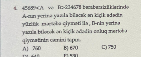 45689 va B>234678 bərabərsizliklərində
A-nın yerinə yazıla biləcək ən kiçik ədədin
yüzlük mərtəbə qiyməti ilə , B-nin yerinə
yazıla biləcək ən kiçik ədədin onluq mərtəbə
qiymətinin cəmini tapın.
A) 760 B) 670 C) 750
F1 530