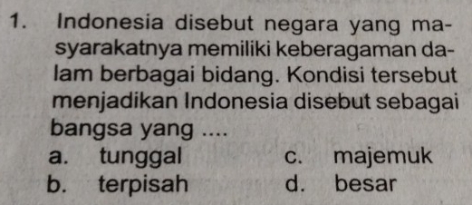 Indonesia disebut negara yang ma-
syarakatnya memiliki keberagaman da-
Iam berbagai bidang. Kondisi tersebut
menjadikan Indonesia disebut sebagai
bangsa yang ....
a. tunggal c. majemuk
b. terpisah d. besar