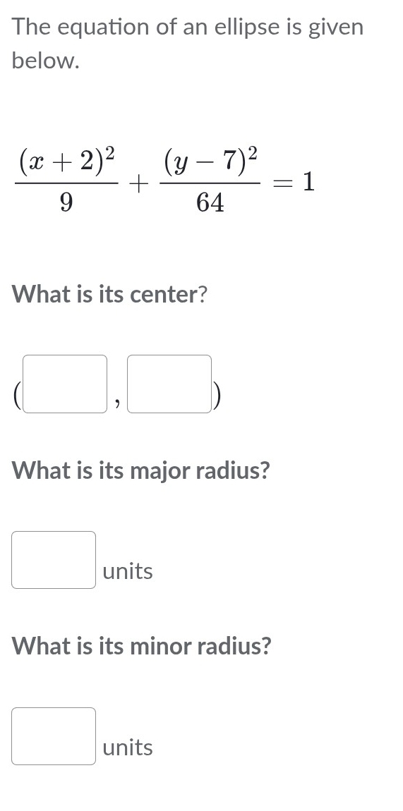 The equation of an ellipse is given 
below.
frac (x+2)^29+frac (y-7)^264=1
What is its center?
(□ ,□ )
What is its major radius?
□ units
What is its minor radius?
□ units C