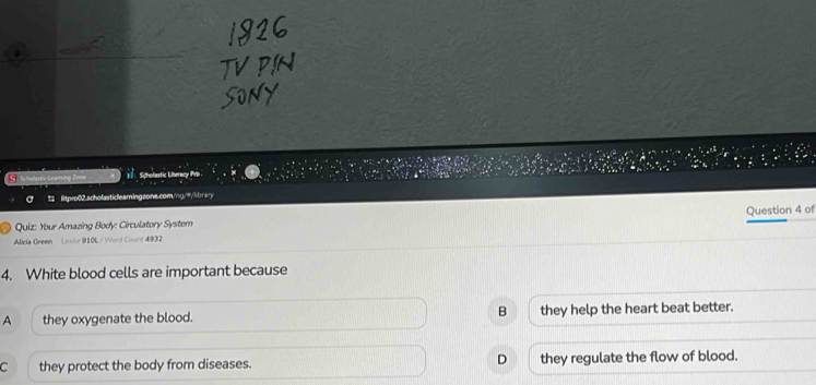 Scholastic Liberacy Pvp .
litpro02.scholasticlearningzone.com/ng/#/librar
Quiz: Your Amazing Body: Circulatory Syster
Alicia Green Lnole 910L / Word Count 4932 Question 4 of
4. White blood cells are important because
A they oxygenate the blood. B they help the heart beat better.
C they protect the body from diseases. D they regulate the flow of blood.